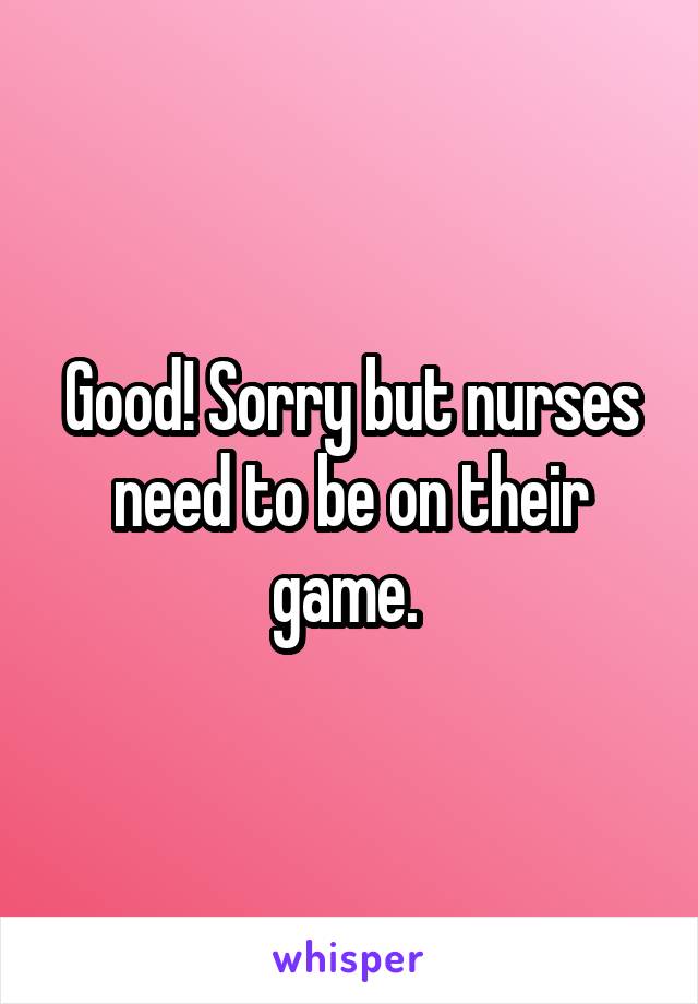 Good! Sorry but nurses need to be on their game. 