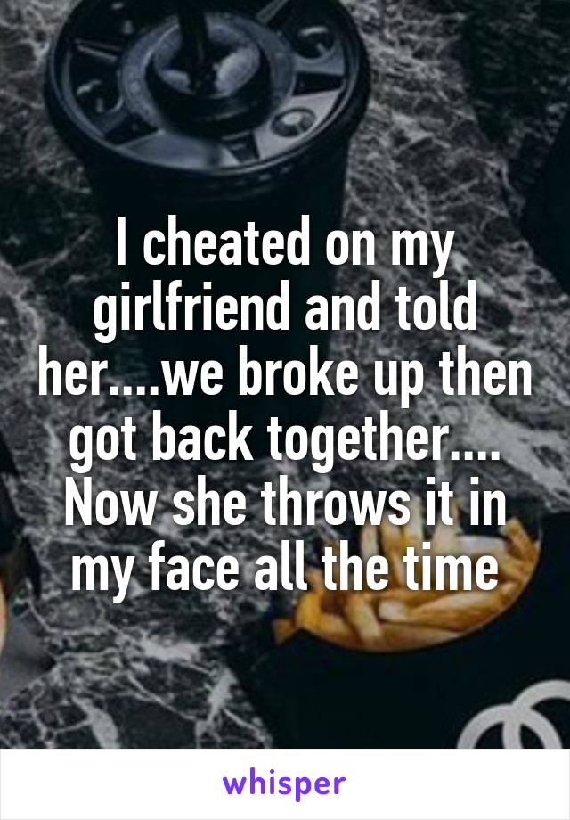 I cheated on my girlfriend and told her....we broke up then got back together.... Now she throws it in my face all the time