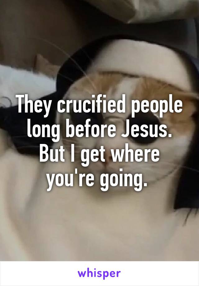They crucified people long before Jesus. But I get where you're going. 