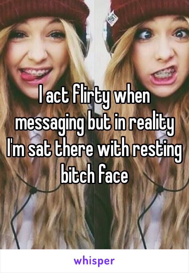 I act flirty when messaging but in reality
I'm sat there with resting bitch face