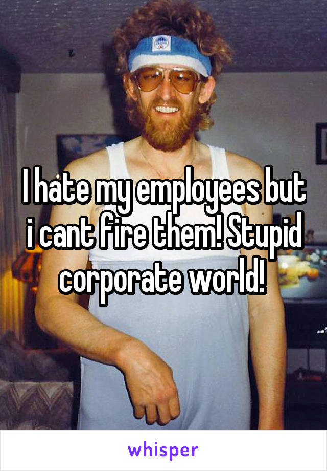 I hate my employees but i cant fire them! Stupid corporate world! 