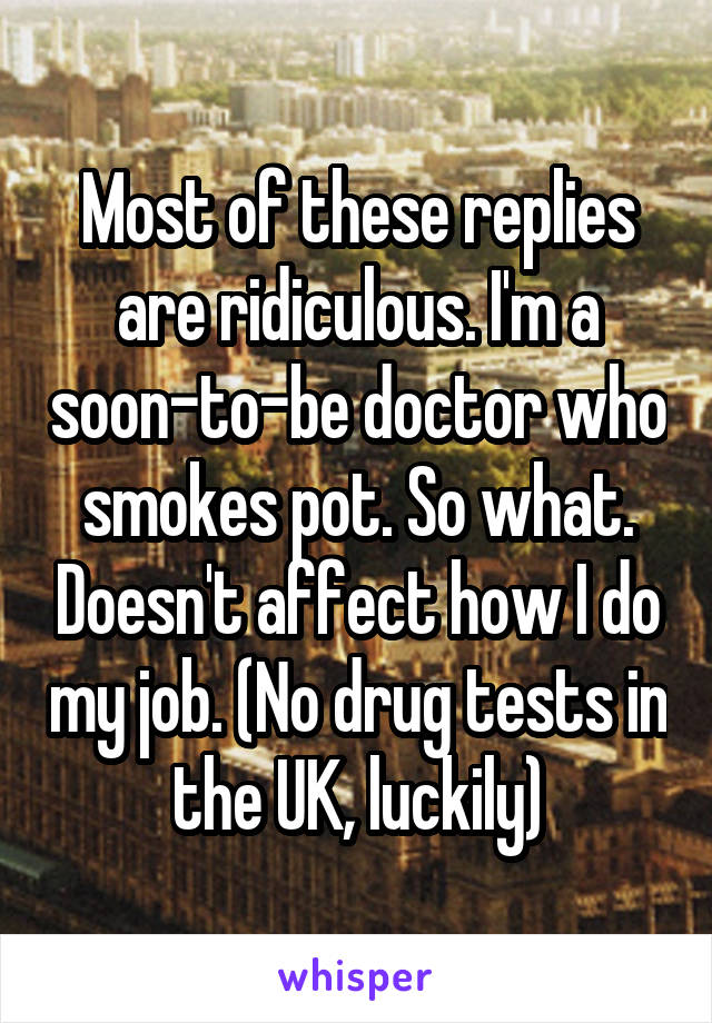 Most of these replies are ridiculous. I'm a soon-to-be doctor who smokes pot. So what. Doesn't affect how I do my job. (No drug tests in the UK, luckily)