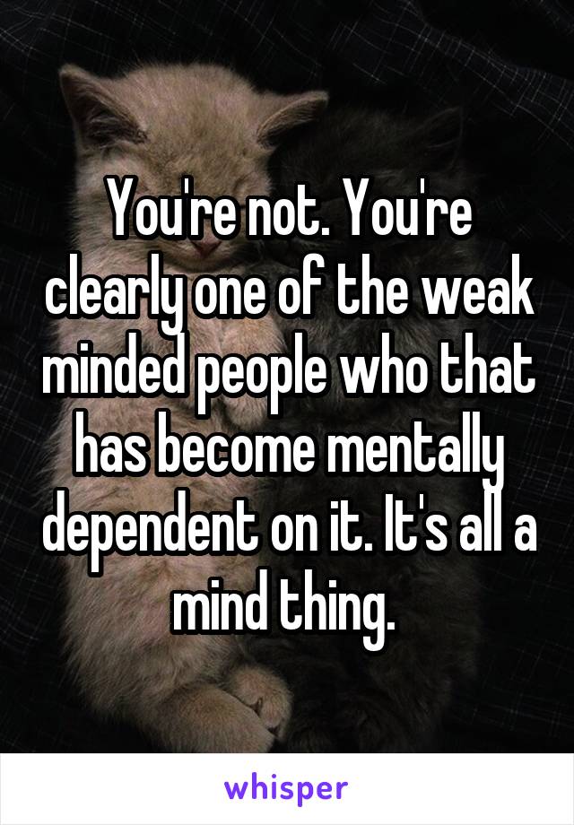 You're not. You're clearly one of the weak minded people who that has become mentally dependent on it. It's all a mind thing. 