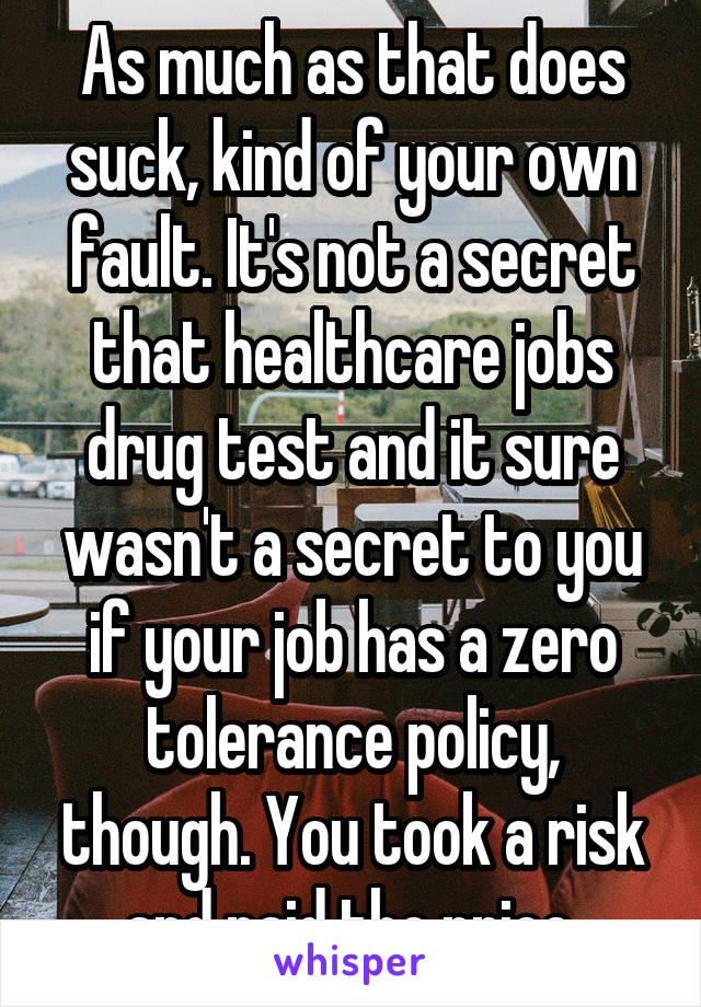 As much as that does suck, kind of your own fault. It's not a secret that healthcare jobs drug test and it sure wasn't a secret to you if your job has a zero tolerance policy, though. You took a risk and paid the price.