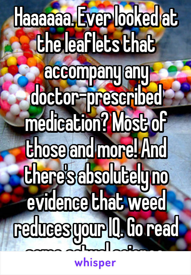 Haaaaaa. Ever looked at the leaflets that accompany any doctor-prescribed medication? Most of those and more! And there's absolutely no evidence that weed reduces your IQ. Go read some actual science.