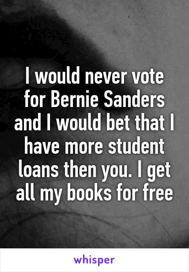 I would never vote for Bernie Sanders and I would bet that I have more student loans then you. I get all my books for free