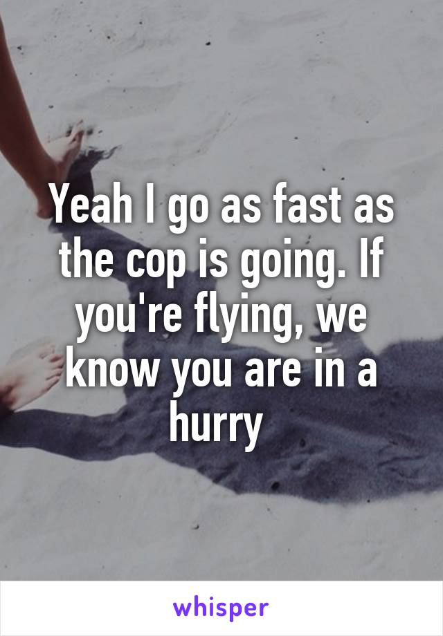 Yeah I go as fast as the cop is going. If you're flying, we know you are in a hurry 