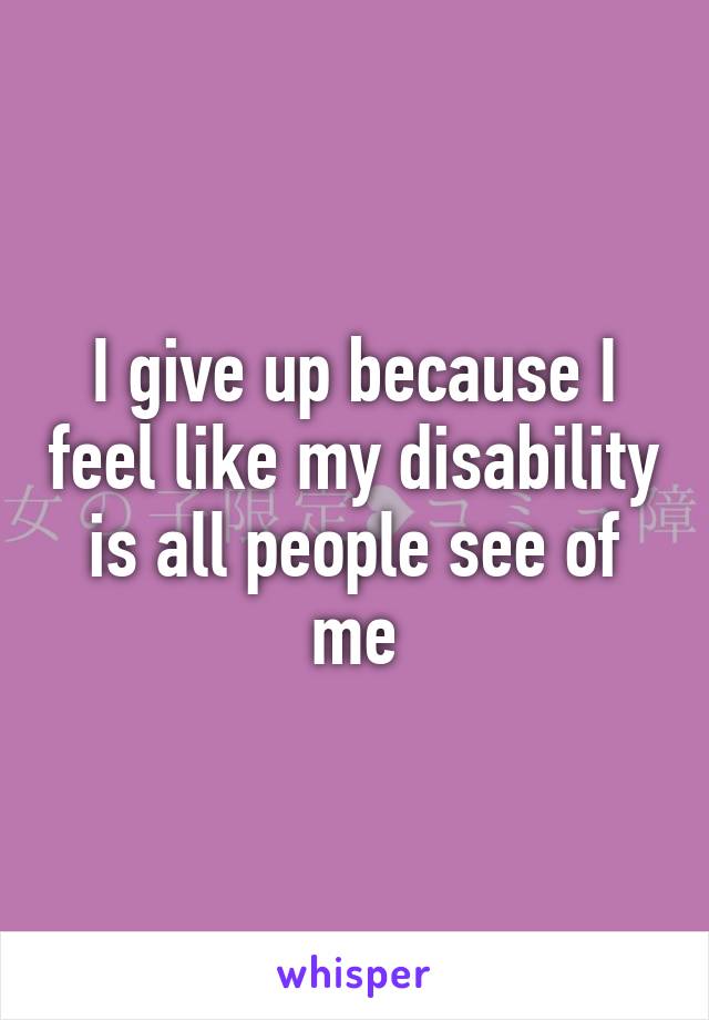 I give up because I feel like my disability is all people see of me