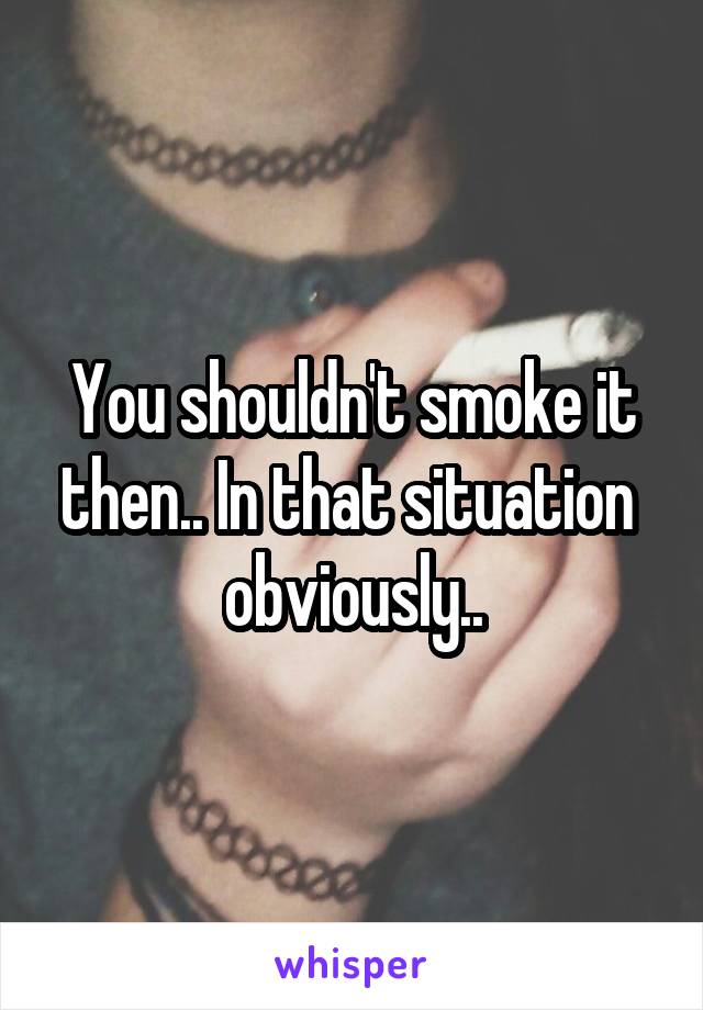You shouldn't smoke it then.. In that situation  obviously..