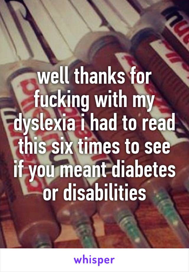 well thanks for fucking with my dyslexia i had to read this six times to see if you meant diabetes or disabilities