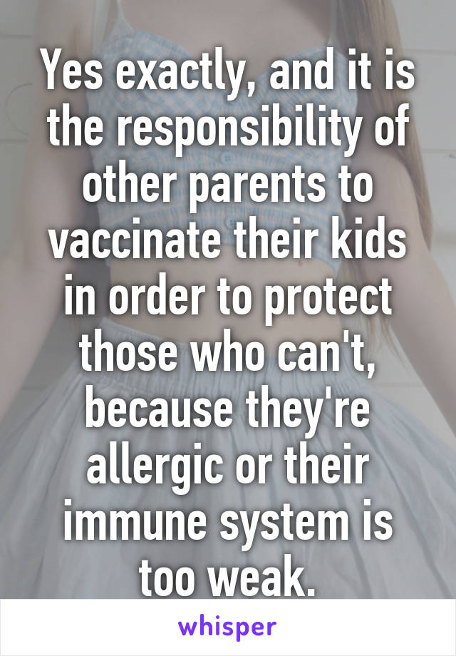 Yes exactly, and it is the responsibility of other parents to vaccinate their kids in order to protect those who can't, because they're allergic or their immune system is too weak.