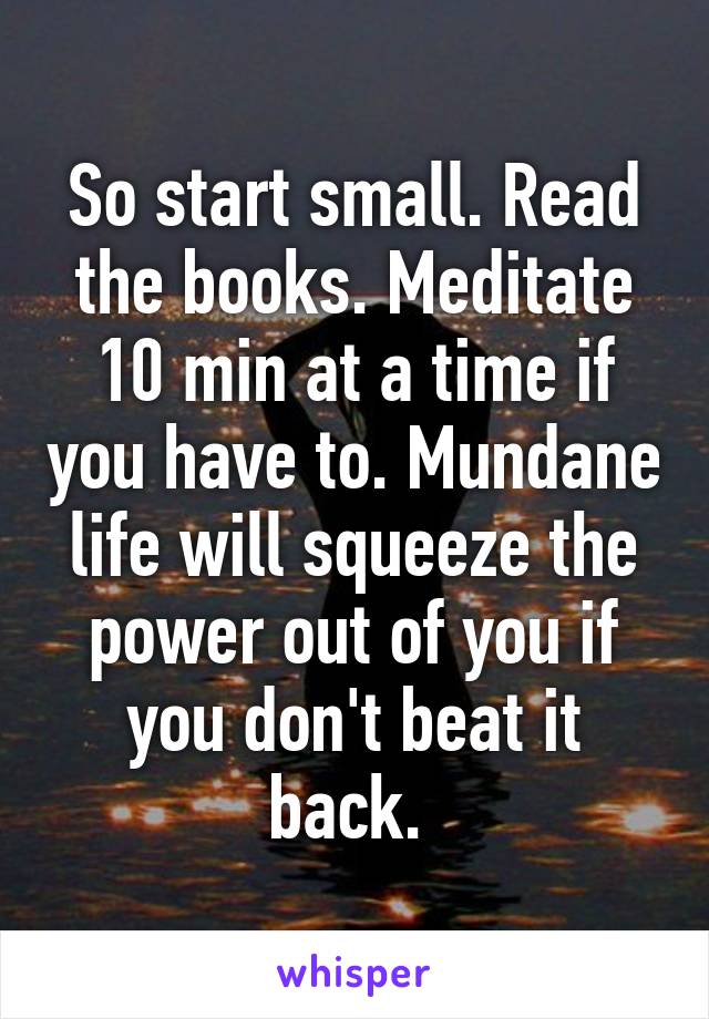 So start small. Read the books. Meditate 10 min at a time if you have to. Mundane life will squeeze the power out of you if you don't beat it back. 