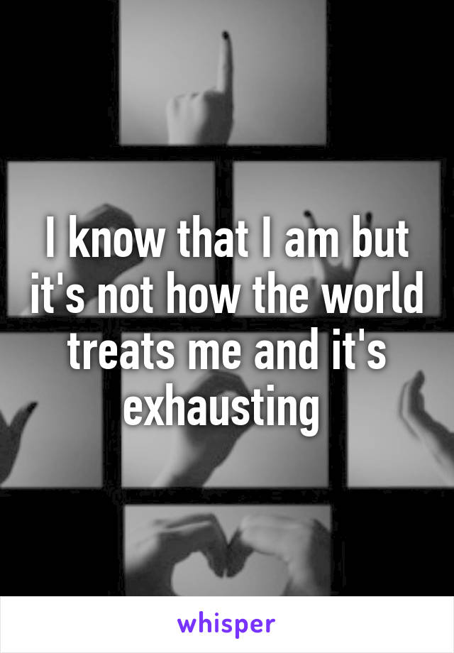 I know that I am but it's not how the world treats me and it's exhausting 