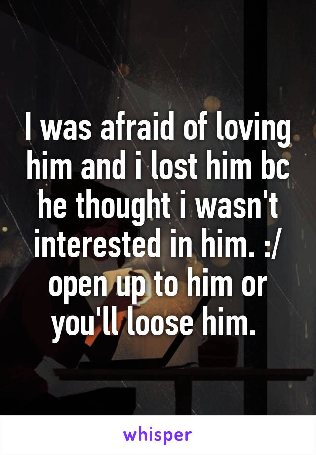 I was afraid of loving him and i lost him bc he thought i wasn't interested in him. :/ open up to him or you'll loose him. 