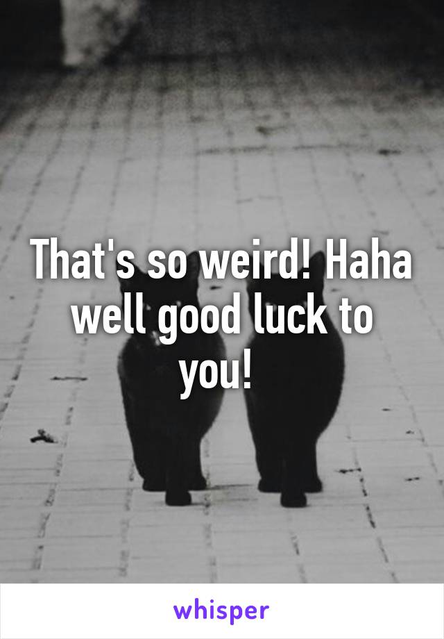 That's so weird! Haha well good luck to you! 