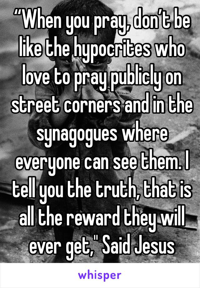 “When you pray, don’t be like the hypocrites who love to pray publicly on street corners and in the synagogues where everyone can see them. I tell you the truth, that is all the reward they will ever get," Said Jesus