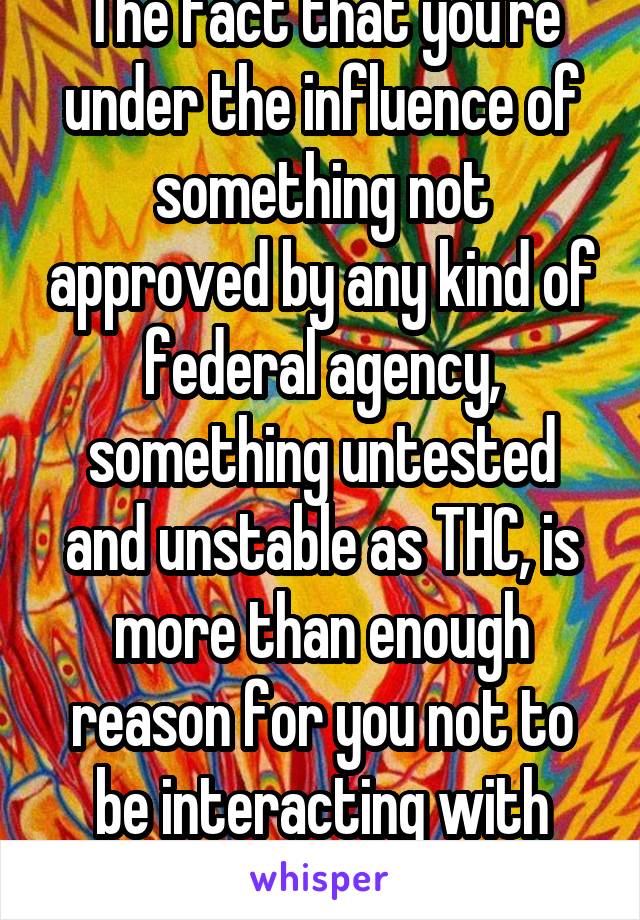 The fact that you're under the influence of something not approved by any kind of federal agency, something untested and unstable as THC, is more than enough reason for you not to be interacting with patients.