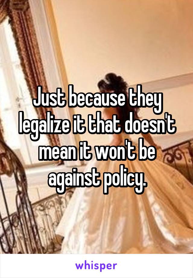 Just because they legalize it that doesn't mean it won't be against policy.