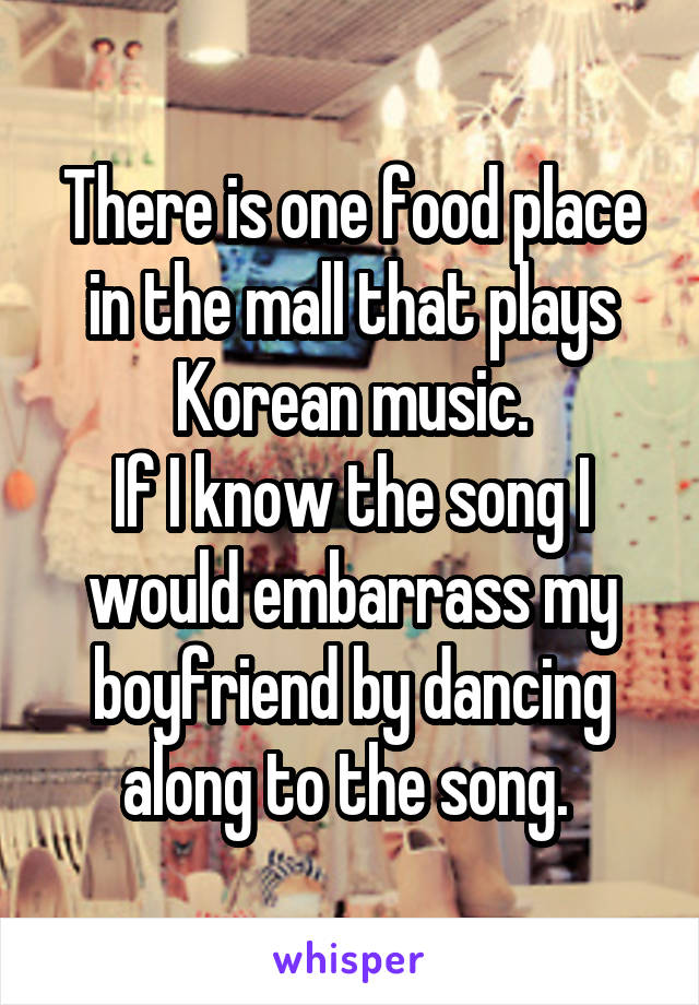 There is one food place in the mall that plays Korean music.
If I know the song I would embarrass my boyfriend by dancing along to the song. 
