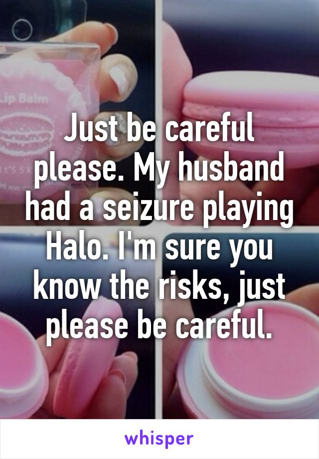 Just be careful please. My husband had a seizure playing Halo. I'm sure you know the risks, just please be careful.