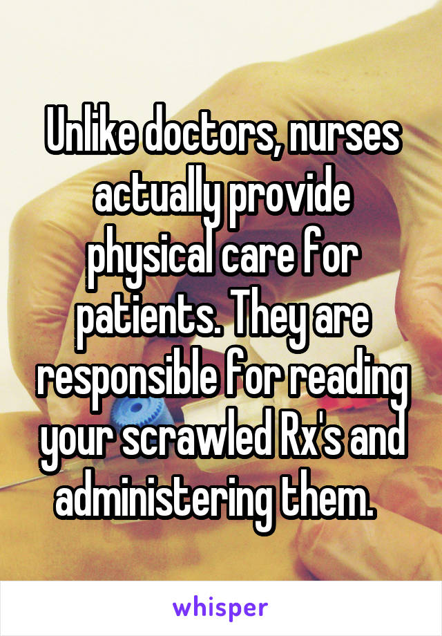 Unlike doctors, nurses actually provide physical care for patients. They are responsible for reading your scrawled Rx's and administering them.  