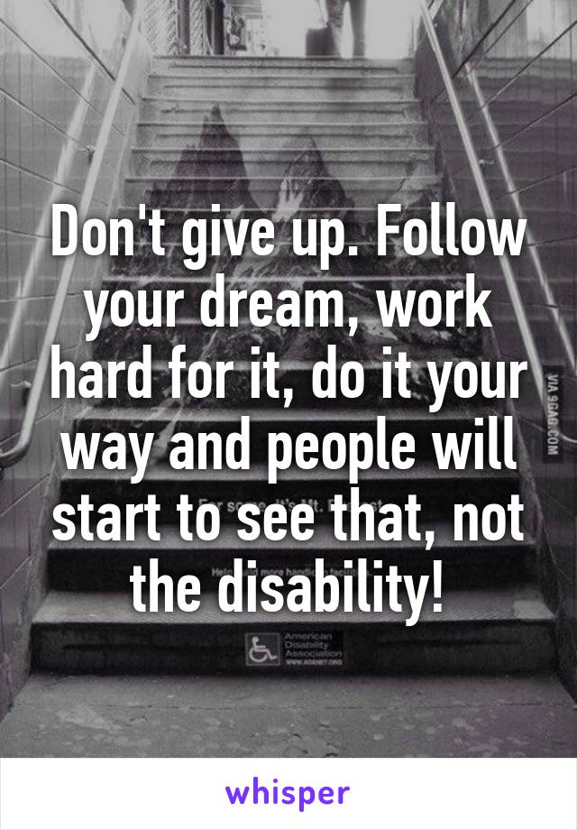 Don't give up. Follow your dream, work hard for it, do it your way and people will start to see that, not the disability!