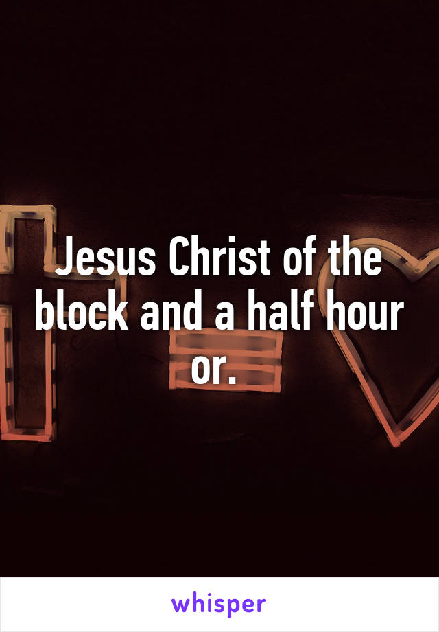 Jesus Christ of the block and a half hour or. 