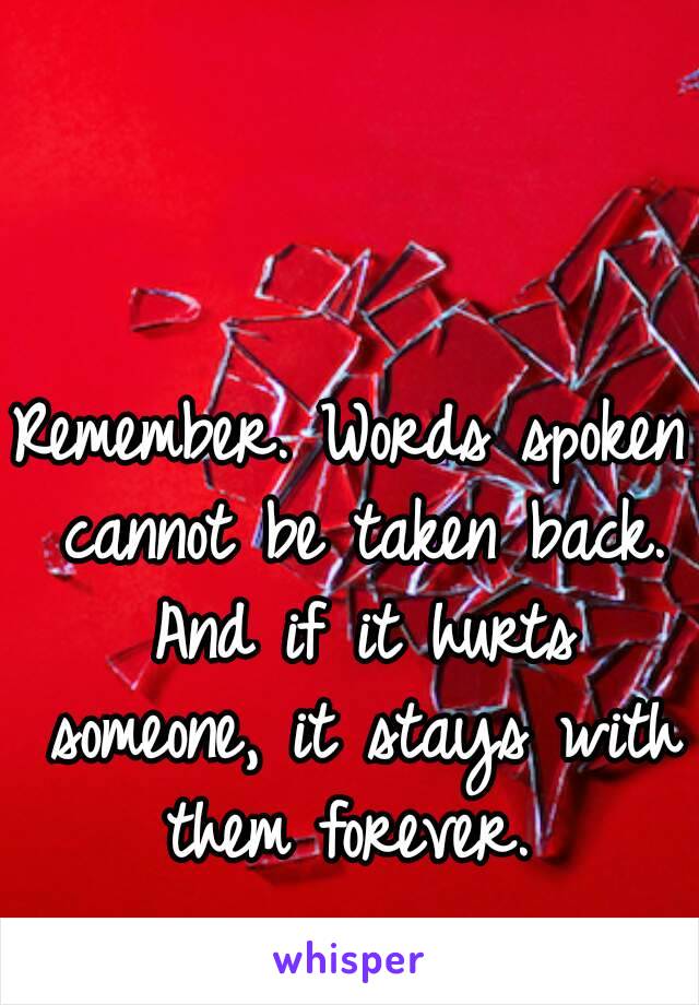 Remember. Words spoken cannot be taken back. And if it hurts someone, it stays with them forever. 