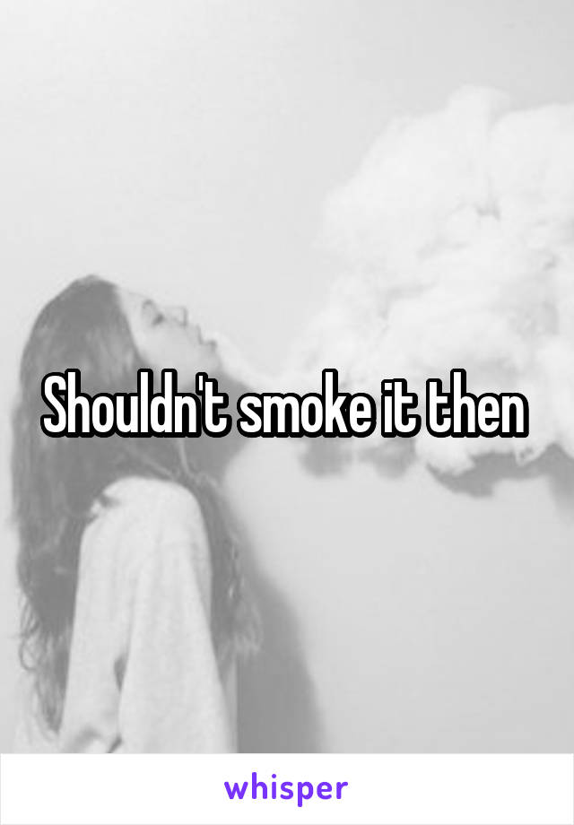 Shouldn't smoke it then 