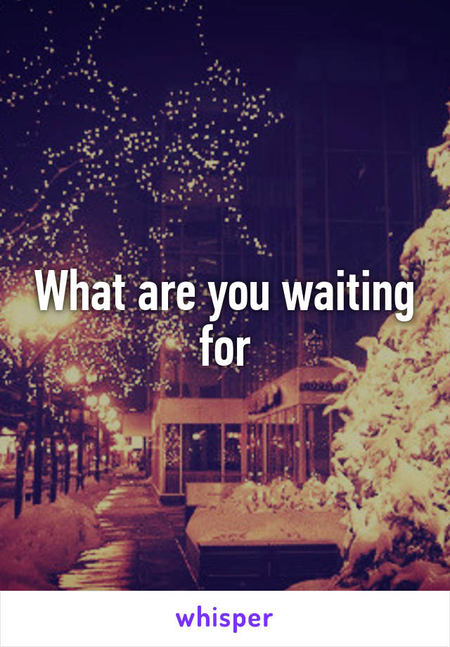 What are you waiting for