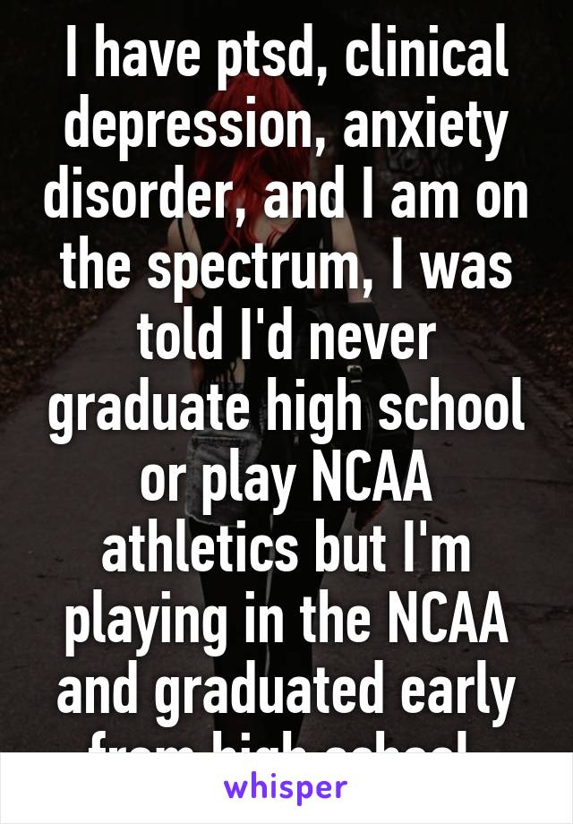 I have ptsd, clinical depression, anxiety disorder, and I am on the spectrum, I was told I'd never graduate high school or play NCAA athletics but I'm playing in the NCAA and graduated early from high school.