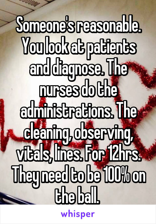 Someone's reasonable. You look at patients and diagnose. The nurses do the administrations. The cleaning, observing, vitals, lines. For 12hrs. They need to be 100% on the ball. 