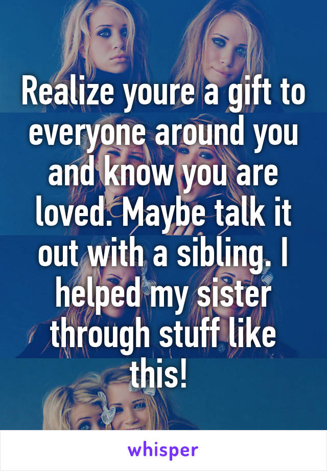 Realize youre a gift to everyone around you and know you are loved. Maybe talk it out with a sibling. I helped my sister through stuff like this! 