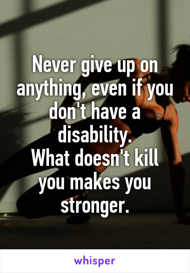 Never give up on anything, even if you don't have a disability.
What doesn't kill you makes you stronger.