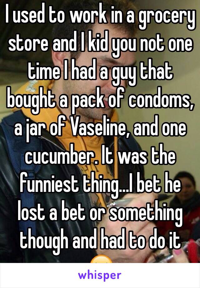 I used to work in a grocery store and I kid you not one time I had a guy that bought a pack of condoms, a jar of Vaseline, and one cucumber. It was the funniest thing...I bet he lost a bet or something though and had to do it 😂