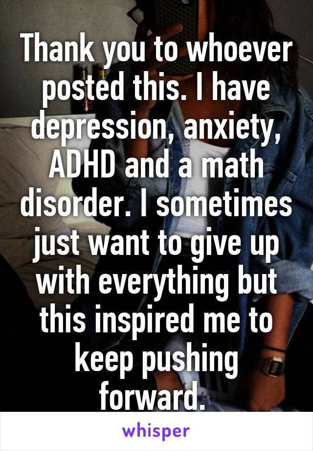 Thank you to whoever posted this. I have depression, anxiety, ADHD and a math disorder. I sometimes just want to give up with everything but this inspired me to keep pushing forward. 