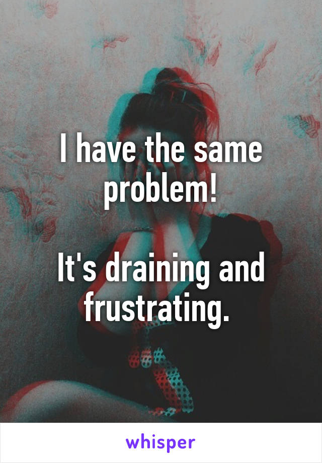I have the same problem!

It's draining and frustrating. 