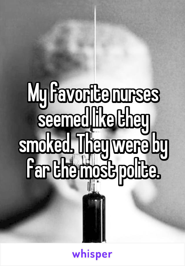 My favorite nurses seemed like they smoked. They were by far the most polite.