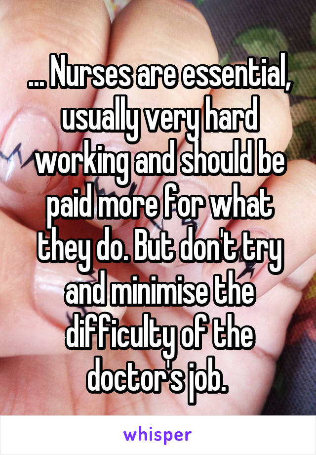 ... Nurses are essential, usually very hard working and should be paid more for what they do. But don't try and minimise the difficulty of the doctor's job. 