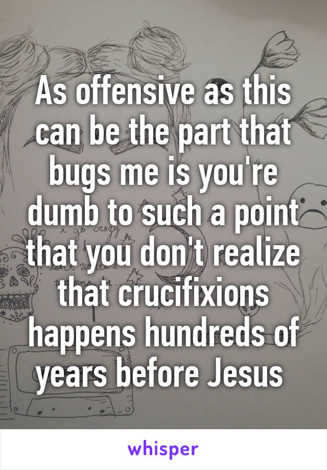 As offensive as this can be the part that bugs me is you're dumb to such a point that you don't realize that crucifixions happens hundreds of years before Jesus 