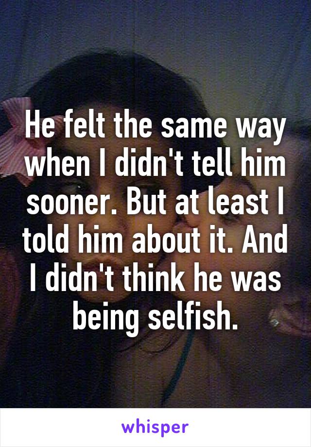 He felt the same way when I didn't tell him sooner. But at least I told him about it. And I didn't think he was being selfish.