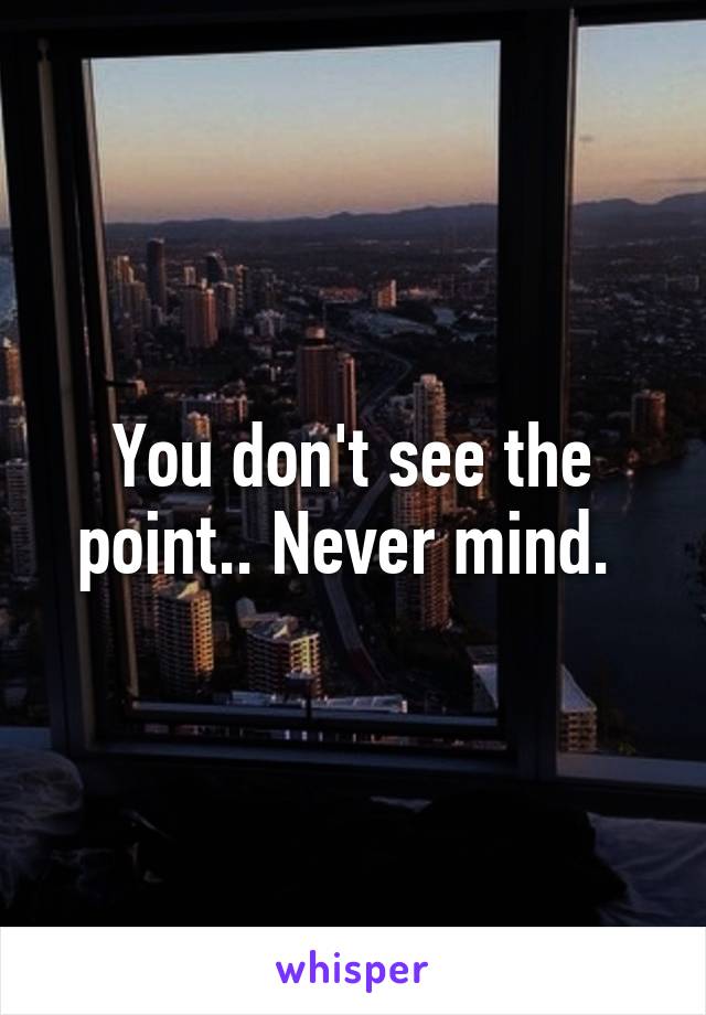 You don't see the point.. Never mind. 