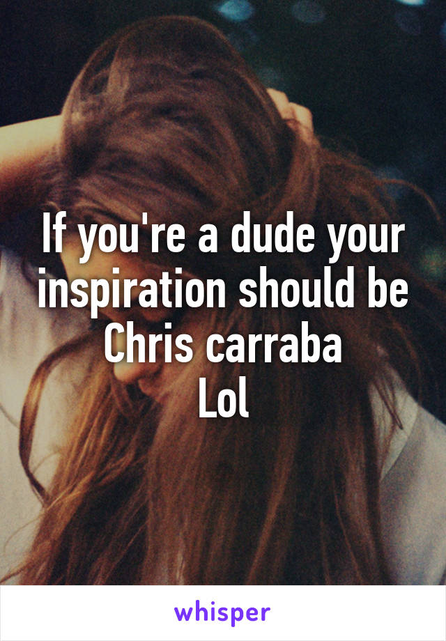 If you're a dude your inspiration should be Chris carraba
Lol