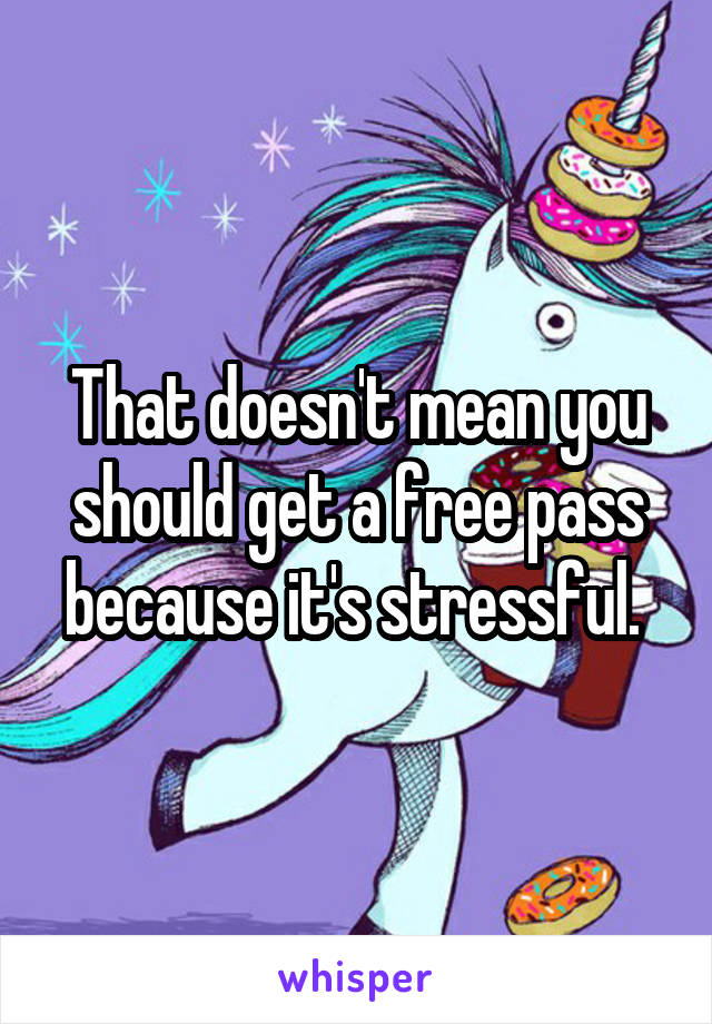 That doesn't mean you should get a free pass because it's stressful. 