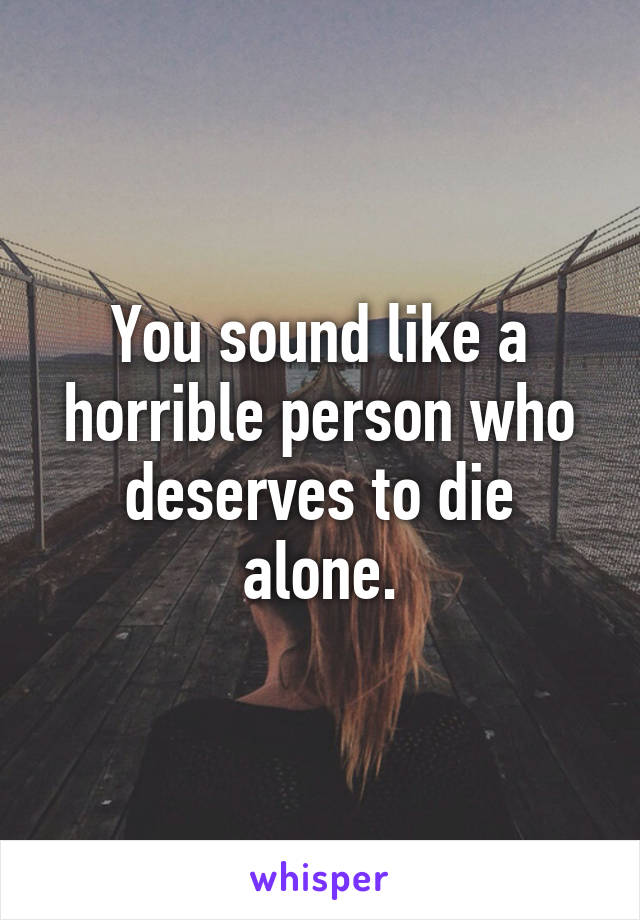 You sound like a horrible person who deserves to die alone.