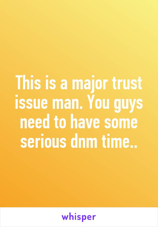 This is a major trust issue man. You guys need to have some serious dnm time..