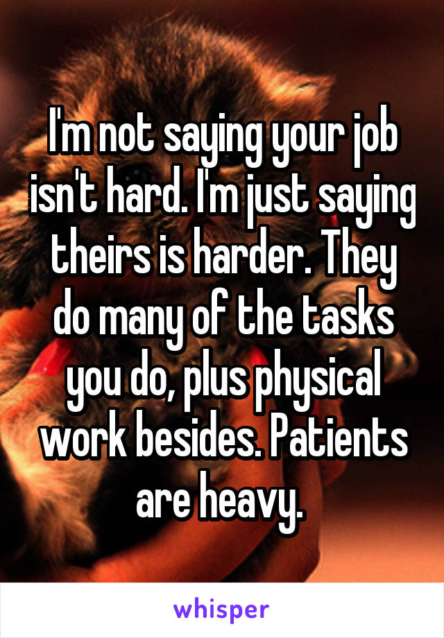 I'm not saying your job isn't hard. I'm just saying theirs is harder. They do many of the tasks you do, plus physical work besides. Patients are heavy. 