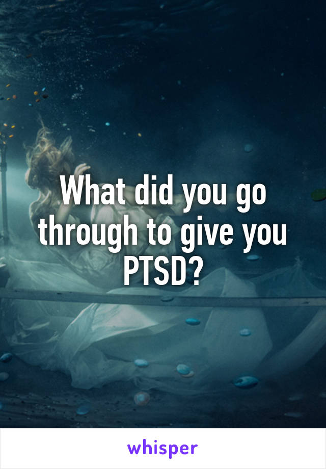 What did you go through to give you PTSD?