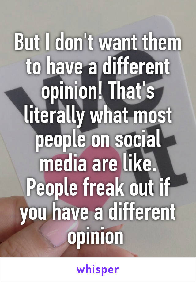 But I don't want them to have a different opinion! That's literally what most people on social media are like. People freak out if you have a different opinion 