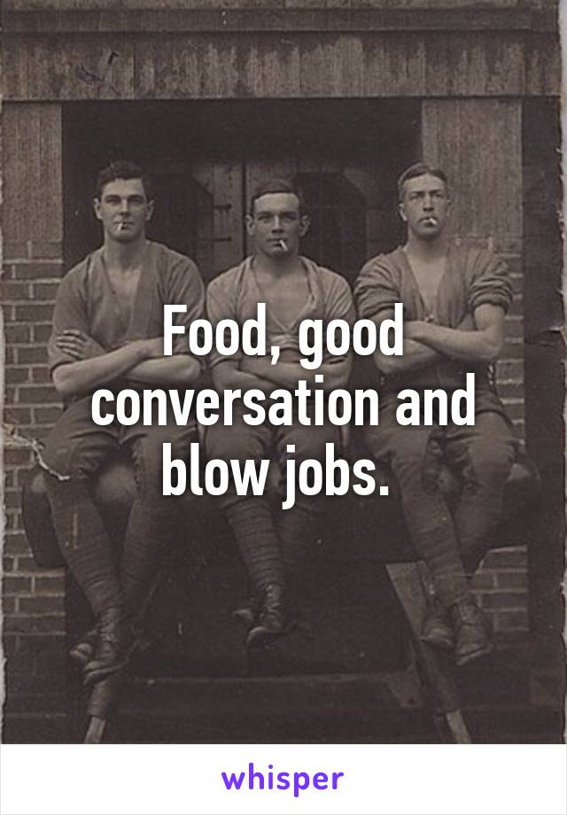 Food, good conversation and blow jobs. 